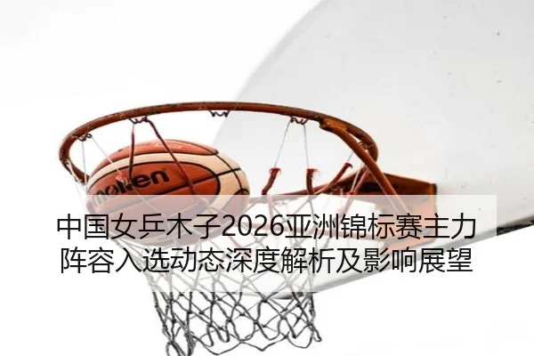中国女乒木子2026亚洲锦标赛主力阵容入选动态深度解析及影响展望